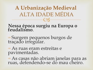 Nessa época surgiu na Europa o feudalismo . Surgem pequenos burgos de traçado irregular .  As ruas eram estreitas e pavimentadas . As casas não abriam janelas para as ruas, defendendo-se do mau cheiro . A Urbanização Medieval  ALTA IDADE MÉDIA 