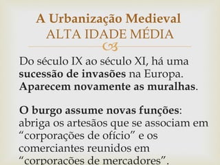 Do século IX ao século XI, há uma  sucessão de invasões  na Europa.  Aparecem novamente as muralhas .  O burgo assume novas funções : abriga os artesãos que se associam em “corporações de ofício” e os comerciantes reunidos em “corporações de mercadores”.  A Urbanização Medieval  ALTA IDADE MÉDIA 