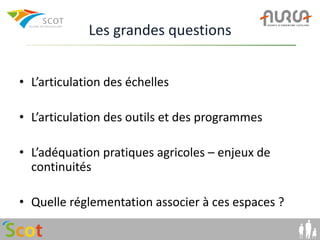 Les grandes questions


• L’articulation des échelles

• L’articulation des outils et des programmes

• L’adéquation pratiques agricoles – enjeux de
  continuités

• Quelle réglementation associer à ces espaces ?
 