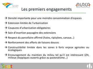 Les premiers engagements
 Densité importante pour une moindre consommation d’espaces
 Extension limitée de l’urbanisation
 Coupures d’urbanisation obligatoires
 Soin d’insertion paysagère des extensions
 Respect du parcellaire affirmé (haies, ripisylves, canaux…)
 Renforcement des efforts de liaisons douces
 Constructibilité limitée dans les zones à forts enjeux agricoles ou
  écologiques
 Encouragement du maintien du milieu tel qu’il est intéressant (ZH,
  milieux steppiques ouverts grâce au pastoralisme…)
 