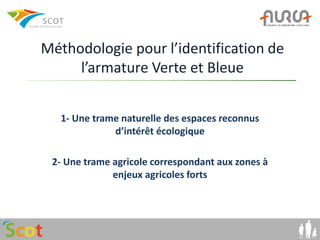 Méthodologie pour l’identification de
     l’armature Verte et Bleue


   1- Une trame naturelle des espaces reconnus
              d’intérêt écologique

 2- Une trame agricole correspondant aux zones à
              enjeux agricoles forts
 