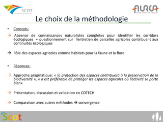Le choix de la méthodologie
•   Constats:
 Absence de connaissances naturalistes complètes pour identifier les corridors
  écologiques + questionnement sur l’entretien de parcelles agricoles contribuant aux
  continuités écologiques

 Rôle des espaces agricoles comme habitats pour la faune et la flore


•   Réponses:

 Approche pragmatique: « la protection des espaces contribuera à la préservation de la
  biodiversité », « il est préférable de protéger les espaces agricoles où l’activité se porte
  bien»

 Présentation, discussion et validation en COTECH

 Comparaison avec autres méthodes  convergence
 