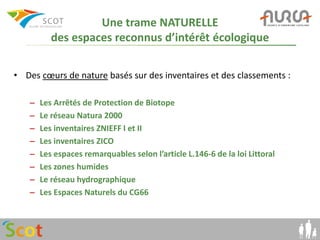 Une trame NATURELLE
          des espaces reconnus d’intérêt écologique

• Des cœurs de nature basés sur des inventaires et des classements :

   –   Les Arrêtés de Protection de Biotope
   –   Le réseau Natura 2000
   –   Les inventaires ZNIEFF I et II
   –   Les inventaires ZICO
   –   Les espaces remarquables selon l’article L.146-6 de la loi Littoral
   –   Les zones humides
   –   Le réseau hydrographique
   –   Les Espaces Naturels du CG66
 