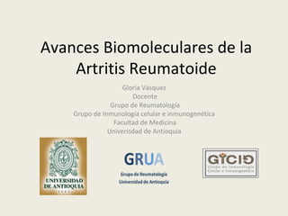 Avances Biomoleculares de la
    Artritis Reumatoide
                    Gloria Vásquez
                       Docente
                Grupo de Reumatología
    Grupo de Inmunología celular e inmunogenética
                 Facultad de Medicina
               Univerisdad de Antioquia
 