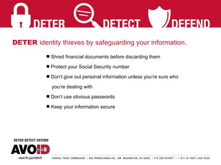 DETER  identity thieves by safeguarding your information. Shred financial documents before discarding them Protect your Social Security number Don’t give out personal information unless you’re sure who  you’re dealing with  Don’t use obvious passwords Keep your information secure 