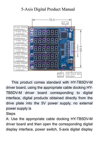 5-Axis Digital Product Manual
This product comes standard with HY-TB5DV-M
driver board, using the appropriate cable docking HY-
TB5DV-M driver board corresponding to digital
interface, digital products obtained directly from the
drive plate into the 5V power supply, no external
power supply is
Steps
A: Use the appropriate cable docking HY-TB5DV-M
driver board and then open the corresponding digital
display interface, power switch, 5-axis digital display
 