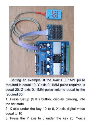 Setting an example: If the X-axis 0. 1MM pulse
required is equal 10, Y-axis 0. 1MM pulse required is
equal 20, Z axis 0. 1MM pulse volume equal to the
required 30.
1: Press Setup (STP) button, display blinking, into
the set state
2: X-axis under the key 10 to 0, X-axis digital value
equal to 10
3: Press the Y axis to 0 under the key 20, Y-axis
 
