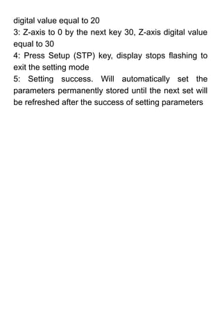 digital value equal to 20
3: Z-axis to 0 by the next key 30, Z-axis digital value
equal to 30
4: Press Setup (STP) key, display stops flashing to
exit the setting mode
5: Setting success. Will automatically set the
parameters permanently stored until the next set will
be refreshed after the success of setting parameters
 
