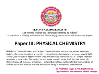 TEJASVI NAVADHITAMASTU
“Let our (the teacher and the taught) learning be radiant”
Let our efforts at learning be luminous and filled with joy, and endowed with the force of purpose
Paper III: PHYSICAL CHEMISTRY
Dr. Prabhakar Singh. D.Phil. Biochemistry
Department of Biochemistry, VBSPU, Jaunpur
Unit-III: A. Chemical Kinetics and Catalysis Chemical kinetics and its scope, rate of a reaction,
factors influencing the rate of a reaction - concentration, temperature, pressure, solvent, light,
catalyst, concentration dependence of rates, mathematical characteristics of simple chemical
reactions - zero order, first order, second order, pseudo order, half life and mean life,
Determination of the order of reaction - differential method, method of integration, method of
half life period and isolation method. Radioactive decay as a first order phenomenon
 