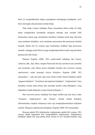 22
Hasil ini mengindikasikan adanya peningkatan ketimpangan pendapatan, erosi
kelas menengah, dan penurunan standar hidup.
Pada tahap evaluasi kebijakan Dunn menyatakan bahwa tahap ini tidak
hanya menghasilkan kesimpulan mengenai seberapa jauh masalah telah
diselesaikan namun juga memberikan klarifikasi sekaligus kritik bagi nilai-nilai
yang mendasari kebijakan, serta membantu penyesuaian dan perumusan kembali
masalah. Dalam hal ini evaluasi juga memberikan feedback bagi perumusan
masalah, sehingga model Dunn ini juga mengkompromikan model yang diusulkan
pertama kali oleh Easton.
Menurut Nugroho (2008: 387) model-model kebijakan dari Easton,
Anderson, dkk., Dye, Dunn, maupun Patton dan Savicky tersebut di atas memiliki
satu kesamaan, yaitu bahwa proses kebijakan berjalan dari formulasi menuju
implementasi, untuk mencapai kinerja kebijakan. Nugroho (2008: 387)
menyatakan “...Ada satu pola yang sama, bahwa model format kebijakan adalah
“gagasan kebijakan”, “formalisasi dan legalisasi kebijakan”, “implementasi”, baru
kemudian menuju pada kinerja atau mencapai prestasi yang diharapkan—yang
didapatkan setelah dilakukan evaluasi kinerja kebijakan...”.
Dari teori-teori proses kebijakan kita dapat melihat tiga kata kunci yakni
“formulasi, “implementasi”, dan “kinerja”. Setelah sebuah kebijakan
diformulasikan, langkah selanjutnya tentu saja mengimplementasikan kebijakan
tersebut. Mengenai implementasi kebijakan, Nugroho (2008: 501) menyatakan.
Rencana adalah 20% keberhasilan, implementasi adalah 60% sisanya, 20%
sisanya adalah bagaimana kita mengendalikan implementasi. Implementasi
kebijakan adalah hal yang paling berat, karena di sini masalah-masalah yang
 