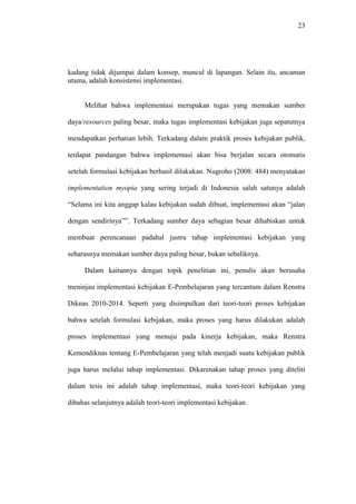 23
kadang tidak dijumpai dalam konsep, muncul di lapangan. Selain itu, ancaman
utama, adalah konsistensi implementasi.
Melihat bahwa implementasi merupakan tugas yang memakan sumber
daya/resources paling besar, maka tugas implementasi kebijakan juga sepatutnya
mendapatkan perhatian lebih. Terkadang dalam praktik proses kebijakan publik,
terdapat pandangan bahwa implementasi akan bisa berjalan secara otomatis
setelah formulasi kebijakan berhasil dilakukan. Nugroho (2008: 484) menyatakan
implementation myopia yang sering terjadi di Indonesia salah satunya adalah
“Selama ini kita anggap kalau kebijakan sudah dibuat, implementasi akan “jalan
dengan sendirinya””. Terkadang sumber daya sebagian besar dihabiskan untuk
membuat perencanaan padahal justru tahap implementasi kebijakan yang
seharusnya memakan sumber daya paling besar, bukan sebaliknya.
Dalam kaitannya dengan topik penelitian ini, penulis akan berusaha
meninjau implementasi kebijakan E-Pembelajaran yang tercantum dalam Renstra
Diknas 2010-2014. Seperti yang disimpulkan dari teori-teori proses kebijakan
bahwa setelah formulasi kebijakan, maka proses yang harus dilakukan adalah
proses implementasi yang menuju pada kinerja kebijakan, maka Renstra
Kemendiknas tentang E-Pembelajaran yang telah menjadi suatu kebijakan publik
juga harus melalui tahap implementasi. Dikarenakan tahap proses yang diteliti
dalam tesis ini adalah tahap implementasi, maka teori-teori kebijakan yang
dibahas selanjutnya adalah teori-teori implementasi kebijakan.
 