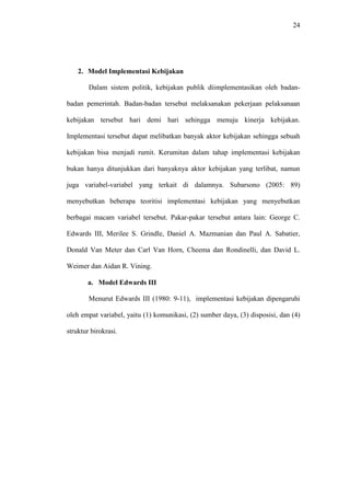 24
2. Model Implementasi Kebijakan
Dalam sistem politik, kebijakan publik diimplementasikan oleh badan-
badan pemerintah. Badan-badan tersebut melaksanakan pekerjaan pelaksanaan
kebijakan tersebut hari demi hari sehingga menuju kinerja kebijakan.
Implementasi tersebut dapat melibatkan banyak aktor kebijakan sehingga sebuah
kebijakan bisa menjadi rumit. Kerumitan dalam tahap implementasi kebijakan
bukan hanya ditunjukkan dari banyaknya aktor kebijakan yang terlibat, namun
juga variabel-variabel yang terkait di dalamnya. Subarsono (2005: 89)
menyebutkan beberapa teoritisi implementasi kebijakan yang menyebutkan
berbagai macam variabel tersebut. Pakar-pakar tersebut antara lain: George C.
Edwards III, Merilee S. Grindle, Daniel A. Mazmanian dan Paul A. Sabatier,
Donald Van Meter dan Carl Van Horn, Cheema dan Rondinelli, dan David L.
Weimer dan Aidan R. Vining.
a. Model Edwards III
Menurut Edwards III (1980: 9-11), implementasi kebijakan dipengaruhi
oleh empat variabel, yaitu (1) komunikasi, (2) sumber daya, (3) disposisi, dan (4)
struktur birokrasi.
 
