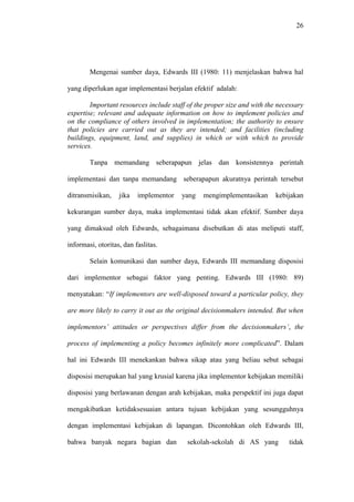 26
Mengenai sumber daya, Edwards III (1980: 11) menjelaskan bahwa hal
yang diperlukan agar implementasi berjalan efektif adalah:
Important resources include staff of the proper size and with the necessary
expertise; relevant and adequate information on how to implement policies and
on the compliance of others involved in implementation; the authority to ensure
that policies are carried out as they are intended; and facilities (including
buildings, equipment, land, and supplies) in which or with which to provide
services.
Tanpa memandang seberapapun jelas dan konsistennya perintah
implementasi dan tanpa memandang seberapapun akuratnya perintah tersebut
ditransmisikan, jika implementor yang mengimplementasikan kebijakan
kekurangan sumber daya, maka implementasi tidak akan efektif. Sumber daya
yang dimaksud oleh Edwards, sebagaimana disebutkan di atas meliputi staff,
informasi, otoritas, dan faslitas.
Selain komunikasi dan sumber daya, Edwards III memandang disposisi
dari implementor sebagai faktor yang penting. Edwards III (1980: 89)
menyatakan: “If implementors are well-disposed toward a particular policy, they
are more likely to carry it out as the original decisionmakers intended. But when
implementors’ attitudes or perspectives differ from the decisionmakers’, the
process of implementing a policy becomes infinitely more complicated”. Dalam
hal ini Edwards III menekankan bahwa sikap atau yang beliau sebut sebagai
disposisi merupakan hal yang krusial karena jika implementor kebijakan memiliki
disposisi yang berlawanan dengan arah kebijakan, maka perspektif ini juga dapat
mengakibatkan ketidaksesuaian antara tujuan kebijakan yang sesungguhnya
dengan implementasi kebijakan di lapangan. Dicontohkan oleh Edwards III,
bahwa banyak negara bagian dan sekolah-sekolah di AS yang tidak
 