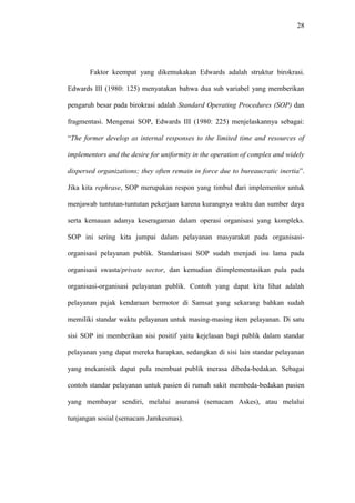 28
Faktor keempat yang dikemukakan Edwards adalah struktur birokrasi.
Edwards III (1980: 125) menyatakan bahwa dua sub variabel yang memberikan
pengaruh besar pada birokrasi adalah Standard Operating Procedures (SOP) dan
fragmentasi. Mengenai SOP, Edwards III (1980: 225) menjelaskannya sebagai:
“The former develop as internal responses to the limited time and resources of
implementors and the desire for uniformity in the operation of complex and widely
dispersed organizations; they often remain in force due to bureaucratic inertia”.
Jika kita rephrase, SOP merupakan respon yang timbul dari implementor untuk
menjawab tuntutan-tuntutan pekerjaan karena kurangnya waktu dan sumber daya
serta kemauan adanya keseragaman dalam operasi organisasi yang kompleks.
SOP ini sering kita jumpai dalam pelayanan masyarakat pada organisasi-
organisasi pelayanan publik. Standarisasi SOP sudah menjadi isu lama pada
organisasi swasta/private sector, dan kemudian diimplementasikan pula pada
organisasi-organisasi pelayanan publik. Contoh yang dapat kita lihat adalah
pelayanan pajak kendaraan bermotor di Samsat yang sekarang bahkan sudah
memiliki standar waktu pelayanan untuk masing-masing item pelayanan. Di satu
sisi SOP ini memberikan sisi positif yaitu kejelasan bagi publik dalam standar
pelayanan yang dapat mereka harapkan, sedangkan di sisi lain standar pelayanan
yang mekanistik dapat pula membuat publik merasa dibeda-bedakan. Sebagai
contoh standar pelayanan untuk pasien di rumah sakit membeda-bedakan pasien
yang membayar sendiri, melalui asuransi (semacam Askes), atau melalui
tunjangan sosial (semacam Jamkesmas).
 