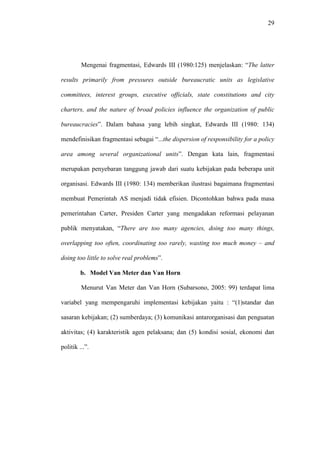 29
Mengenai fragmentasi, Edwards III (1980:125) menjelaskan: “The latter
results primarily from pressures outside bureaucratic units as legislative
committees, interest groups, executive officials, state constitutions and city
charters, and the nature of broad policies influence the organization of public
bureaucracies”. Dalam bahasa yang lebih singkat, Edwards III (1980: 134)
mendefinisikan fragmentasi sebagai “...the dispersion of responsibility for a policy
area among several organizational units”. Dengan kata lain, fragmentasi
merupakan penyebaran tanggung jawab dari suatu kebijakan pada beberapa unit
organisasi. Edwards III (1980: 134) memberikan ilustrasi bagaimana fragmentasi
membuat Pemerintah AS menjadi tidak efisien. Dicontohkan bahwa pada masa
pemerintahan Carter, Presiden Carter yang mengadakan reformasi pelayanan
publik menyatakan, “There are too many agencies, doing too many things,
overlapping too often, coordinating too rarely, wasting too much money – and
doing too little to solve real problems”.
b. Model Van Meter dan Van Horn
Menurut Van Meter dan Van Horn (Subarsono, 2005: 99) terdapat lima
variabel yang mempengaruhi implementasi kebijakan yaitu : “(1)standar dan
sasaran kebijakan; (2) sumberdaya; (3) komunikasi antarorganisasi dan penguatan
aktivitas; (4) karakteristik agen pelaksana; dan (5) kondisi sosial, ekonomi dan
politik ...”.
 