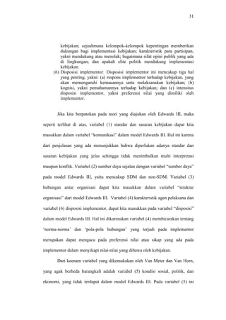31
kebijakan; sejauhmana kelompok-kelompok kepentingan memberikan
dukungan bagi implementasi kebijakan; karakteristik para partisipan,
yakni mendukung atau menolak; bagaimana sifat opini publik yang ada
di lingkungan; dan apakah elite politik mendukung implementasi
kebijakan.
(6) Disposisi implementor. Disposisi implementor ini mencakup tiga hal
yang penting, yakni: (a) respons implementor terhadap kebijakan, yang
akan memengaruhi kemauannya untu melaksanakan kebijakan; (b)
kognisi, yakni pemahamannya terhadap kebijakan; dan (c) intensitas
disposisi implementor, yakni preferensi nilai yang dimiliki oleh
implementor.
Jika kita berpatokan pada teori yang diajukan oleh Edwards III, maka
seperti terlihat di atas, variabel (1) standar dan sasaran kebijakan dapat kita
masukkan dalam variabel “komunikasi” dalam model Edwards III. Hal ini karena
dari penjelasan yang ada menunjukkan bahwa diperlukan adanya standar dan
sasaran kebijakan yang jelas sehingga tidak menimbulkan multi interpretasi
maupun konflik. Variabel (2) sumber daya sejalan dengan variabel “sumber daya”
pada model Edwards III, yaitu mencakup SDM dan non-SDM. Variabel (3)
hubungan antar organisasi dapat kita masukkan dalam variabel “struktur
organisasi” dari model Edwards III. Variabel (4) karakteristik agen pelaksana dan
variabel (6) disposisi implementor, dapat kita masukkan pada variabel “disposisi”
dalam model Edwards III. Hal ini dikarenakan variabel (4) membicarakan tentang
‘norma-norma’ dan ‘pola-pola hubungan’ yang terjadi pada implementor
merupakan dapat mengacu pada preferensi nilai atau sikap yang ada pada
implementor dalam menyikapi nilai-nilai yang dibawa oleh kebijakan.
Dari keenam variabel yang dikemukakan oleh Van Meter dan Van Horn,
yang agak berbeda barangkali adalah variabel (5) kondisi sosial, politik, dan
ekonomi, yang tidak terdapat dalam model Edwards III. Pada variabel (5) ini
 
