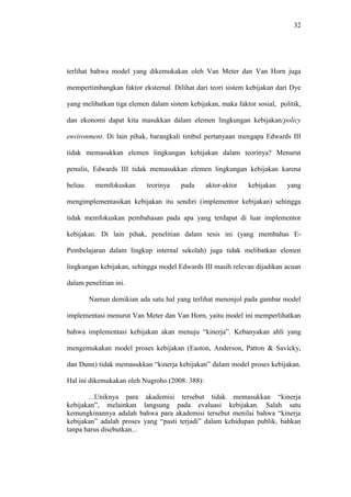 32
terlihat bahwa model yang dikemukakan oleh Van Meter dan Van Horn juga
mempertimbangkan faktor eksternal. Dilihat dari teori sistem kebijakan dari Dye
yang melibatkan tiga elemen dalam sistem kebijakan, maka faktor sosial, politik,
dan ekonomi dapat kita masukkan dalam elemen lingkungan kebijakan/policy
environment. Di lain pihak, barangkali timbul pertanyaan mengapa Edwards III
tidak memasukkan elemen lingkungan kebijakan dalam teorinya? Menurut
penulis, Edwards III tidak memasukkan elemen lingkungan kebijakan karena
beliau memfokuskan teorinya pada aktor-aktor kebijakan yang
mengimplementasikan kebijakan itu sendiri (implementor kebijakan) sehingga
tidak memfokuskan pembahasan pada apa yang terdapat di luar implementor
kebijakan. Di lain pihak, penelitian dalam tesis ini (yang membahas E-
Pembelajaran dalam lingkup internal sekolah) juga tidak melibatkan elemen
lingkungan kebijakan, sehingga model Edwards III masih relevan dijadikan acuan
dalam penelitian ini.
Namun demikian ada satu hal yang terlihat menonjol pada gambar model
implementasi menurut Van Meter dan Van Horn, yaitu model ini memperlihatkan
bahwa implementasi kebijakan akan menuju “kinerja”. Kebanyakan ahli yang
mengemukakan model proses kebijakan (Easton, Anderson, Patton & Savicky,
dan Dunn) tidak memasukkan “kinerja kebijakan” dalam model proses kebijakan.
Hal ini dikemukakan oleh Nugroho (2008: 388):
...Uniknya para akademisi tersebut tidak memasukkan “kinerja
kebijakan”, melainkan langsung pada evaluasi kebijakan. Salah satu
kemungkinannya adalah bahwa para akademisi tersebut menilai bahwa “kinerja
kebijakan” adalah proses yang “pasti terjadi” dalam kehidupan publik, bahkan
tanpa harus disebutkan...
 
