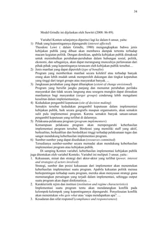 34
Model Grindle ini dijelaskan oleh Suwitri (2008: 86-89).
Variabel Konten selanjutnya diperinci lagi ke dalam 6 unsur, yaitu:
1) Pihak yang kepentingannya dipengaruhi (interest affected)
Theodore Lowi ( dalam Grindle, 1980) mengungkapkan bahwa jenis
kebijakan publik yang dibuat akan membawa dampak tertentu terhadap
macam kegiatan politik. Dengan demikian, apabila kebijakan publik dimaksud
untuk menimbulkan perubahan-perubahan dalam hubungan sosial, politik,
ekonomi, dan sebagainya, akan dapat merangsang munculnya perlawanan dari
pihak-pihak yang kepentinganya terancam oleh kebijakan publik tersebut....
2) Jenis manfaat yang dapat diperoleh (type of benefits)
Program yang memberikan manfaat secara kolektif atau terhadap banyak
orang akan lebih mudah untuk memperoleh dukungan dan tingkat kepatuhan
yang tinggi dari target groups atau masyarakat banyak. ...
3) Jangkauan perubahan yang dapat diharapkan (extent of change envisioned)
Program yang bersifat jangka panjang dan menuntut perubahan perilaku
masyarakat dan tidak secara langsung atau sesegera mungkin dapat dirasakan
manfaatnya bagi masyarakat (target groups) cenderung lebih mengalami
kesulitan dalam implementasinya...
4) Kedudukan pengambil keputusan (site of decision making)
Semakin tersebar kedudukan pengambil keputusan dalam implementasi
kebijakan publik, baik secara geografis maupun organisatoris, akan semakin
sulit pula implementasi program. Karena semakin banyak satuan-satuan
pengambil keputusan yang terlibat di dalamnya.
5) Pelaksana-pelaksana program (program implementors)
Kemampuan pelaksana program akan mempengaruhi keberhasilan
implementasi program tersebut. Birokrasi yang memiliki staff yang aktif,
berkualitas, berkeahlian dan berdedikasi tinggi terhadap pelaksanaan tugas dan
sangat mendukung keberhasilan implementasi program.
6) Sumber-sumber yang dapat disediakan (resources committed)
Tersedianya sumber-sumber secara memadai akan mendukung keberhasilan
implementasi program atau kebijakan publik.
Di samping Konten variabel, keberhasilan implementasi kebijakan publik
juga ditentukan oleh variabel Konteks. Variabel ini meliputi 3 unsur, yaitu :
1. Kekuasaan, minat dan strategi dari aktor-aktor yang terlibat (power, interest
and strategies of actors involved)
Strategi, sumber dan posisi kekuasaan dari implementor akan menentukan
keberhasilan implementasi suatu program. Apabila kekuatan politik merasa
berkepentingan terhadap suatu program, mereka akan menyusun strategi guna
memenangkan persaingan yang terjadi dalam implementasi, sehingga output
suatu program akan dapat dinikmatinya. ...
2. Karakteristik rejim dan institusi (institution and regime characteristics)
Implementasi suatu program tentu akan mendatangkan konflik pada
kelompok-kelompok yang kepentingannya dipengaruhi. Penyelesaian konflik
akan menentukan who gets what atau ‘siapa mendapatkan apa”. ...
3. Kesadaran dan sifat responsif (compliance and responsiveness)
 