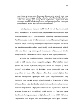 35
Agar tujuan program dalam lingkungan khusus dapat tercapai maka para
implementor harus tanggap terhadap kebutuhan-kebutuhan dari beneficiaries.
Tanpa daya tanggap yang cukup dalam implementasi, implementor akan
kehilangan informasi untuk mengevaluasi pencapaian program dan kehilangan
dukungan yang penting bagi keberhasilan implementasi.
Melihat penjelasan mengenai model Grindle ini, kita dapat mencermati
bahwa model Grindle ini memiliki aspek yang hampir mirip dengan model Van
Meter dan Van Horn. Aspek yang sama adalah bahwa baik model Van Meter dan
Van Horn maupun model Grindle sama-sama memasukkan elemen lingkungan
kebijakan sebagai faktor yang mempengaruhi implementasi kebijakan. Van Meter
dan Van Horn mengikutsertakan ‘kondisi sosial, politik, dan ekonomi’ sebagai
salah satu faktor yang mempengaruhi implementasi kebijakan, dan Grindle
mengikutsertakan variabel besar ‘konteks kebijakan’ atau ‘lingkungan kebijakan’.
Kelebihan dari model Grindle dalam variabel lingkungan kebijakan adalah
model ini lebih menitikberatkan pada politik dari para pelaku kebijakan. Unsur
pertama dari variabel lingkungan yaitu power, interest and strategies of actors
involved menjelaskan bahwa isi kebijakan sangat dipengaruhi oleh peta
perpolitikan dari para pelaku kebijakan. Aktor-aktor penentu kebijakan akan
berusaha menempatkan kepentingan mereka pada kebijakan-kebijakan yang
melibatkan minat mereka, sehingga kepentingan mereka terakomodasi di dalam
kebijakan. Unsur kedua dari Grindle yaitu institution and regime characteristics
memiliki maupun unsur ketiga yaitu compliance and responsiveness memiliki
kesamaan dengan faktor disposisi dari model Edwards III. Pada unsur kedua
(karakteristik lembaga dan rejim) ini dijelaskan oleh Suwitri (2008: 88) bahwa
“implementasi suatu program tentu akan mendatangkan konflik pada kelompok-
 