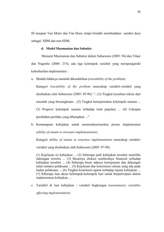 38
III maupun Van Meter dan Van Horn, tetapi Grindle membedakan sumber daya
sebagai SDM dan non SDM.
d. Model Mazmanian dan Sabatier
Menurut Mazmanian dan Sabatier dalam Subarsono (2005: 94) dan Tilaar
dan Nugroho (2008: 215), ada tiga kelompok variabel yang mempengaruhi
keberhasilan implementasi :
a. Mudah tidaknya masalah dikendalikan (tractability of the problem).
Kategori tractability of the problem mencakup variabel-variabel yang
disebutkan oleh Subarsono (2005: 95-96): “...(1) Tingkat kesulitan teknis dari
masalah yang bersangkutan ...(2) Tingkat kemajemukan kelompok sasaran ...
(3) Proporsi kelompok sasaran terhadap total populasi ... (4) Cakupan
perubahan perilaku yang diharapkan ...”.
b. Kemampuan kebijakan untuk menstrukturisasikan proses implementasi
(ability of statute to structure implementation)
Kategori ability of statute to structure implementation mencakup variabel-
variabel yang disebutkan oleh Subarsono (2005: 97-98).
(1) Kejelasan isi kebijakan ... (2) Seberapa jauh kebijakan tersebut memiliki
dukungan teoretis ... (3) Besarnya alokasi sumberdaya finansial terhadap
kebijakan tersebut ... (4) Seberapa besar adanya keterpautan dan dukungan
antar instansi pelaksana ... (5) Kejelasan dan konsistensi aturan yang ada pada
badan pelaksana ... (6) Tingkat komitmen aparat terhadap tujuan kebijakan ...
(7) Seberapa luas akses kelompok-kelompok luar untuk berpartisipasi dalam
implementasi kebijakan ...
c. Variabel di luar kebijakan / variabel lingkungan (nonstatutory variables
affecting implementation)
 