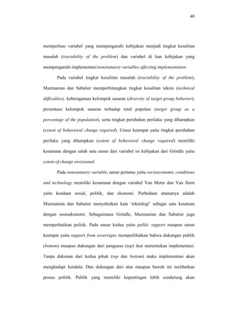 40
memperluas variabel yang mempengaruhi kebijakan menjadi tingkat kesulitan
masalah (tractability of the problem) dan variabel di luar kebijakan yang
mempengaruhi implementasi/nonstatutory variables affecting implementation.
Pada variabel tingkat kesulitan masalah (tractability of the problem),
Mazmanian dan Sabatier memperhitungkan tingkat kesulitan teknis (technical
difficulties), keberagaman kelompok sasaran (diversity of target group behavior),
persentase kelompok sasaran terhadap total populasi (target group as a
percentage of the population), serta tingkat perubahan perilaku yang diharapkan
(extent of behavioral change required). Unsur keempat yaitu tingkat perubahan
perilaku yang diharapkan (extent of behavioral change required) memiliki
kesamaan dengan salah satu unsur dari variabel isi kebijakan dari Grindle yaitu
extent of change envisioned.
Pada nonstatutory variable, unsur pertama yaitu socioeconomic conditions
and technology memiliki kesamaan dengan variabel Van Meter dan Van Horn
yaitu keadaan sosial, politik, dan ekonomi. Perbedaan utamanya adalah
Mazmanian dan Sabatier menyebutkan kata ‘teknologi’ sebagai satu kesatuan
dengan sosioekonomi. Sebagaimana Grindle, Mazmanian dan Sabatier juga
memperhatikan politik. Pada unsur kedua yaitu public support maupun unsur
keempat yaitu support from sovereigns memperlihatkan bahwa dukungan publik
(bottom) maupun dukungan dari penguasa (top) ikut menentukan implementasi.
Tanpa dukunan dari kedua pihak (top dan bottom) maka implementasi akan
menghadapi kendala. Dan dukungan dari atas maupun bawah ini melibatkan
proses politik. Publik yang memiliki kepentingan lebih cenderung akan
 