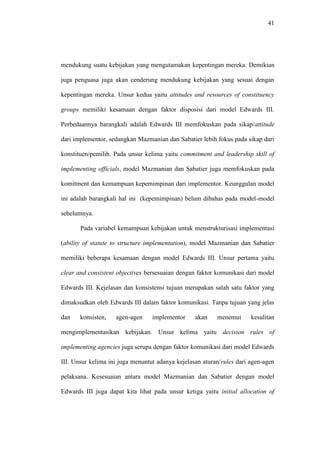 41
mendukung suatu kebijakan yang mengutamakan kepentingan mereka. Demikian
juga penguasa juga akan cenderung mendukung kebijakan yang sesuai dengan
kepentingan mereka. Unsur kedua yaitu attitudes and resources of constituency
groups memiliki kesamaan dengan faktor disposisi dari model Edwards III.
Perbedaannya barangkali adalah Edwards III memfokuskan pada sikap/attitude
dari implementor, sedangkan Mazmanian dan Sabatier lebih fokus pada sikap dari
konstituen/pemilih. Pada unsur kelima yaitu commitment and leadership skill of
implementing officials, model Mazmanian dan Sabatier juga memfokuskan pada
komitment dan kemampuan kepemimpinan dari implementor. Keunggulan model
ini adalah barangkali hal ini (kepemimpinan) belum dibahas pada model-model
sebelumnya.
Pada variabel kemampuan kebijakan untuk menstrukturisasi implementasi
(ability of statute to structure implementation), model Mazmanian dan Sabatier
memiliki beberapa kesamaan dengan model Edwards III. Unsur pertama yaitu
clear and consistent objectives bersesuaian dengan faktor komunikasi dari model
Edwards III. Kejelasan dan konsistensi tujuan merupakan salah satu faktor yang
dimaksudkan oleh Edwards III dalam faktor komunikasi. Tanpa tujuan yang jelas
dan konsisten, agen-agen implementor akan menemui kesulitan
mengimplementasikan kebijakan. Unsur kelima yaitu decision rules of
implementing agencies juga serupa dengan faktor komunikasi dari model Edwards
III. Unsur kelima ini juga menuntut adanya kejelasan aturan/rules dari agen-agen
pelaksana. Kesesuaian antara model Mazmanian dan Sabatier dengan model
Edwards III juga dapat kita lihat pada unsur ketiga yaitu initial allocation of
 