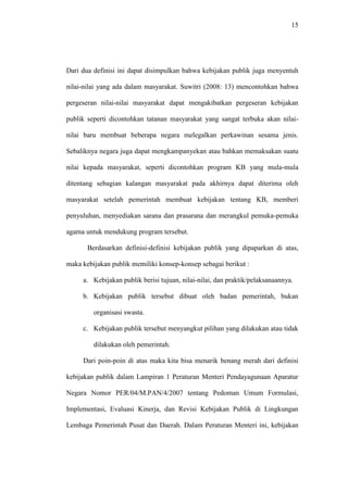 15
Dari dua definisi ini dapat disimpulkan bahwa kebijakan publik juga menyentuh
nilai-nilai yang ada dalam masyarakat. Suwitri (2008: 13) mencontohkan bahwa
pergeseran nilai-nilai masyarakat dapat mengakibatkan pergeseran kebijakan
publik seperti dicontohkan tatanan masyarakat yang sangat terbuka akan nilai-
nilai baru membuat beberapa negara melegalkan perkawinan sesama jenis.
Sebaliknya negara juga dapat mengkampanyekan atau bahkan memaksakan suatu
nilai kepada masyarakat, seperti dicontohkan program KB yang mula-mula
ditentang sebagian kalangan masyarakat pada akhirnya dapat diterima oleh
masyarakat setelah pemerintah membuat kebijakan tentang KB, memberi
penyuluhan, menyediakan sarana dan prasarana dan merangkul pemuka-pemuka
agama untuk mendukung program tersebut.
Berdasarkan definisi-definisi kebijakan publik yang dipaparkan di atas,
maka kebijakan publik memiliki konsep-konsep sebagai berikut :
a. Kebijakan publik berisi tujuan, nilai-nilai, dan praktik/pelaksanaannya.
b. Kebijakan publik tersebut dibuat oleh badan pemerintah, bukan
organisasi swasta.
c. Kebijakan publik tersebut menyangkut pilihan yang dilakukan atau tidak
dilakukan oleh pemerintah.
Dari poin-poin di atas maka kita bisa menarik benang merah dari definisi
kebijakan publik dalam Lampiran 1 Peraturan Menteri Pendayagunaan Aparatur
Negara Nomor PER/04/M.PAN/4/2007 tentang Pedoman Umum Formulasi,
Implementasi, Evaluasi Kinerja, dan Revisi Kebijakan Publik di Lingkungan
Lembaga Pemerintah Pusat dan Daerah. Dalam Peraturan Menteri ini, kebijakan
 