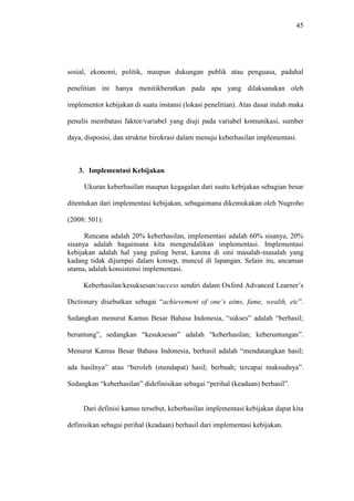 45
sosial, ekonomi, politik, maupun dukungan publik atau penguasa, padahal
penelitian ini hanya menitikberatkan pada apa yang dilaksanakan oleh
implementor kebijakan di suatu instansi (lokasi penelitian). Atas dasar itulah maka
penulis membatasi faktor/variabel yang diuji pada variabel komunikasi, sumber
daya, disposisi, dan struktur birokrasi dalam menuju keberhasilan implementasi.
3. Implementasi Kebijakan
Ukuran keberhasilan maupun kegagalan dari suatu kebijakan sebagian besar
ditentukan dari implementasi kebijakan, sebagaimana dikemukakan oleh Nugroho
(2008: 501):
Rencana adalah 20% keberhasilan, implementasi adalah 60% sisanya, 20%
sisanya adalah bagaimana kita mengendalikan implementasi. Implementasi
kebijakan adalah hal yang paling berat, karena di sini masalah-masalah yang
kadang tidak dijumpai dalam konsep, muncul di lapangan. Selain itu, ancaman
utama, adalah konsistensi implementasi.
Keberhasilan/kesuksesan/success sendiri dalam Oxford Advanced Learner’s
Dictionary disebutkan sebagai “achievement of one’s aims, fame, wealth, etc”.
Sedangkan menurut Kamus Besar Bahasa Indonesia, “sukses” adalah “berhasil;
beruntung”, sedangkan “kesuksesan” adalah “keberhasilan; keberuntungan”.
Menurut Kamus Besar Bahasa Indonesia, berhasil adalah “mendatangkan hasil;
ada hasilnya” atau “beroleh (mendapat) hasil; berbuah; tercapai maksudnya”.
Sedangkan “keberhasilan” didefinisikan sebagai “perihal (keadaan) berhasil”.
Dari definisi kamus tersebut, keberhasilan implementasi kebijakan dapat kita
definisikan sebagai perihal (keadaan) berhasil dari implementasi kebijakan.
 