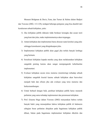 46
Menurut Bridgman & Davis, Fenn, dan Turner & Hulme dalam Badjuri
dan Yuwono (2002, 113-129), terdapat beberapa pelajaran yang bisa diambil dari
kesuksesan sebuah kebijakan, yaitu:
1) Jika kebijakan publik didesain tidak berdasar kerangka dan acuan teori
yang kuat dan jelas, maka implementasinya akan terganggu.
2) Antara kebijakan dan implementasi harus disusun suatu korelasi yang jelas
sehingga konsekuensi yang diinginkanpun jelas.
3) Implementasi kebijakan publik akan gagal jika terlalu banyak lembaga
yang bermain.
4) Sosialisasi kebijakan kepada mereka yang akan melaksanakan kebijakan
sangatlah penting karena akan sangat mempengaruhi keberhasilan
implementasi.
5) Evaluasi kebijakan secara terus menerus (monitoring) terhadap sebuah
kebijakan sangatlah krusial karena sebuah kebijakan akan berevolusi
menjadi baik dan efisien jika ada evaluasi yang terus menerus dan
berkesinambungan.
6) Untuk berhasil dengan baik, pembuat kebijakan publik harus menaruh
perhatian yang sama terhadap implementasi dan perumusan kebijakan.
7) Prof. Graeme Hugo dalam Yuwono (2002) menyatakan bahwa terlalu
banyak bukti yang menunjukkan bahwa kebijakan publik di Indonesia
sebagian besar perhatian ditujukan pada bagaimana kebijakan publik
dibuat, bukan pada bagaimana implementasi kebijakan dikelola dan
 