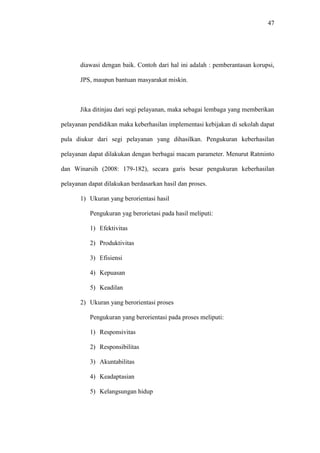 47
diawasi dengan baik. Contoh dari hal ini adalah : pemberantasan korupsi,
JPS, maupun bantuan masyarakat miskin.
Jika ditinjau dari segi pelayanan, maka sebagai lembaga yang memberikan
pelayanan pendidikan maka keberhasilan implementasi kebijakan di sekolah dapat
pula diukur dari segi pelayanan yang dihasilkan. Pengukuran keberhasilan
pelayanan dapat dilakukan dengan berbagai macam parameter. Menurut Ratminto
dan Winarsih (2008: 179-182), secara garis besar pengukuran keberhasilan
pelayanan dapat dilakukan berdasarkan hasil dan proses.
1) Ukuran yang berorientasi hasil
Pengukuran yag berorietasi pada hasil meliputi:
1) Efektivitas
2) Produktivitas
3) Efisiensi
4) Kepuasan
5) Keadilan
2) Ukuran yang berorientasi proses
Pengukuran yang berorientasi pada proses meliputi:
1) Responsivitas
2) Responsibilitas
3) Akuntabilitas
4) Keadaptasian
5) Kelangsungan hidup
 
