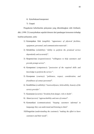 48
6) Keterbukaan/transparansi
7) Empati
Pengukuran keberhasilan pelayanan yang dikembangkan oleh Zeithaml,
dkk. (1990: 21) menyebutkan sepuluh dimensi dari pandangan konsumen terhadap
kualitas pelayanan, yaitu:
1) Ketampakan fisik (tangible): “appearance of physical facilities,
equipment, personnel, and communication materials’.
2) Reliabilitas (reliability): “ability to perform the promised service
dependently and accurately”.
3) Responsivitas (responsiveness): “willingness to help customers and
provide prompt service”.
4) Kompetensi (competence): ”possession of the required skills and
knowledge to perform the service ”.
5) Kesopanan (courtesy): “politeness, respect, consideration, and
friendliness of contact personnel”.
6) Kredibilitas (credibility): “trustworthyness, believability, honesty of the
service provider”.
7) Keamanan (security): “freedom from danger, risk or doubt”.
8) Akses (access): “approachability and ease of contact”.
9) Komunikasi (communication): “keeping customers informed in
languange they can understand and listening to them”.
10) Pengertian (understanding the customer): “making the effort to know
customers and their needs”.
 
