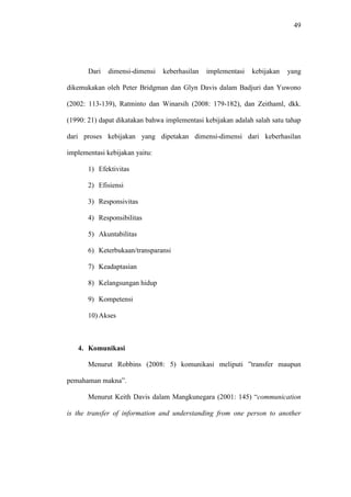 49
Dari dimensi-dimensi keberhasilan implementasi kebijakan yang
dikemukakan oleh Peter Bridgman dan Glyn Davis dalam Badjuri dan Yuwono
(2002: 113-139), Ratminto dan Winarsih (2008: 179-182), dan Zeithaml, dkk.
(1990: 21) dapat dikatakan bahwa implementasi kebijakan adalah salah satu tahap
dari proses kebijakan yang dipetakan dimensi-dimensi dari keberhasilan
implementasi kebijakan yaitu:
1) Efektivitas
2) Efisiensi
3) Responsivitas
4) Responsibilitas
5) Akuntabilitas
6) Keterbukaan/transparansi
7) Keadaptasian
8) Kelangsungan hidup
9) Kompetensi
10) Akses
4. Komunikasi
Menurut Robbins (2008: 5) komunikasi meliputi ”transfer maupun
pemahaman makna”.
Menurut Keith Davis dalam Mangkunegara (2001: 145) “communication
is the transfer of information and understanding from one person to another
 