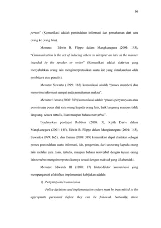 50
person” (Komunikasi adalah pemindahan informasi dan pemahaman dari satu
orang ke orang lain).
Menurut Edwin B. Flippo dalam Mangkunegara (2001: 145),
“Communication is the act of inducing others to interpret an idea in the manner
intended by the speaker or writer” (Komunikasi adalah aktivitas yang
menyebabkan orang lain menginterpretasikan suatu ide yang dimaksudkan oleh
pembicara atau penulis).
Menurut Suwarto (1999: 165) komunikasi adalah “proses memberi dan
menerima informasi sampai pada pemahaman makna”.
Menurut Usman (2008: 389) komunikasi adalah “proses penyampaian atau
penerimaan pesan dari satu orang kepada orang lain, baik langsung maupun tidak
langsung, secara tertulis, lisan maupun bahasa nonverbal”.
Berdasarkan pendapat Robbins (2008: 5), Keith Davis dalam
Mangkunegara (2001: 145), Edwin B. Flippo dalam Mangkunegara (2001: 145),
Suwarto (1999: 165), dan Usman (2008: 389) komunikasi dapat diartikan sebagai
proses pemindahan suatu informasi, ide, pengertian, dari seseorang kepada orang
lain melalui cara lisan, tertulis, maupun bahasa nonverbal dengan tujuan orang
lain tersebut mengeinterpretasikannya sesuai dengan maksud yang dikehendaki.
Menurut Edwards III (1980: 17) faktor-faktor komunikasi yang
mempengaruhi efektifitas implementasi kebijakan adalah:
1) Penyampaian/transmission
Policy decisions and implementation orders must be transmitted to the
appropriate personnel before they can be followed. Naturally, these
 
