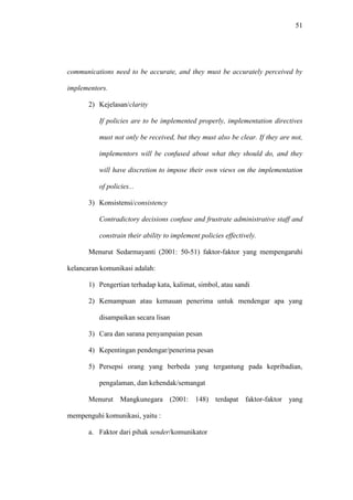51
communications need to be accurate, and they must be accurately perceived by
implementors.
2) Kejelasan/clarity
If policies are to be implemented properly, implementation directives
must not only be received, but they must also be clear. If they are not,
implementors will be confused about what they should do, and they
will have discretion to impose their own views on the implementation
of policies...
3) Konsistensi/consistency
Contradictory decisions confuse and frustrate administrative staff and
constrain their ability to implement policies effectively.
Menurut Sedarmayanti (2001: 50-51) faktor-faktor yang mempengaruhi
kelancaran komunikasi adalah:
1) Pengertian terhadap kata, kalimat, simbol, atau sandi
2) Kemampuan atau kemauan penerima untuk mendengar apa yang
disampaikan secara lisan
3) Cara dan sarana penyampaian pesan
4) Kepentingan pendengar/penerima pesan
5) Persepsi orang yang berbeda yang tergantung pada kepribadian,
pengalaman, dan kehendak/semangat
Menurut Mangkunegara (2001: 148) terdapat faktor-faktor yang
mempenguhi komunikasi, yaitu :
a. Faktor dari pihak sender/komunikator
 