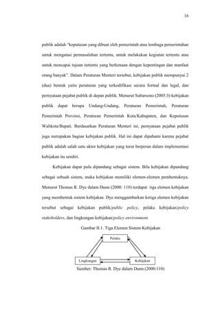 16
publik adalah “keputusan yang dibuat oleh pemerintah atau lembaga pemerintahan
untuk mengatasi permasalahan tertentu, untuk melakukan kegiatan tertentu atau
untuk mencapai tujuan tertentu yang berkenaan dengan kepentingan dan manfaat
orang banyak”. Dalam Peraturan Menteri tersebut, kebijakan publik mempunyai 2
(dua) bentuk yaitu peraturan yang terkodifikasi secara formal dan legal, dan
pernyataan pejabat publik di depan publik. Menurut Subarsono (2005:3) kebijakan
publik dapat berupa Undang-Undang, Peraturan Pemerintah, Peraturan
Pemerintah Provinsi, Peraturan Pemerintah Kota/Kabupaten, dan Keputusan
Walikota/Bupati. Berdasarkan Peraturan Menteri ini, pernyataan pejabat publik
juga merupakan bagian kebijakan publik. Hal ini dapat dipahami karena pejabat
publik adalah salah satu aktor kebijakan yang turut berperan dalam implementasi
kebijakan itu sendiri.
Kebijakan dapat pula dipandang sebagai sistem. Bila kebijakan dipandang
sebagai sebuah sistem, maka kebijakan memiliki elemen-elemen pembentuknya.
Menurut Thomas R. Dye dalam Dunn (2000: 110) terdapat tiga elemen kebijakan
yang membentuk sistem kebijakan. Dye menggambarkan ketiga elemen kebijakan
tersebut sebagai kebijakan publik/public policy, pelaku kebijakan/policy
stakeholders, dan lingkungan kebijakan/policy environment.
Gambar II.1. Tiga Elemen Sistem Kebijakan
Sumber: Thomas R. Dye dalam Dunn (2000:110)
Pelaku
Kebijakan
Kebijakan
Publik
Lingkungan
Kebijakan
 