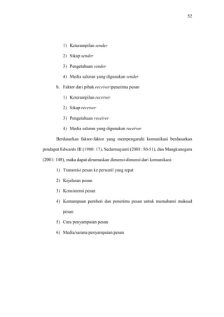 52
1) Keterampilan sender
2) Sikap sender
3) Pengetahuan sender
4) Media saluran yang digunakan sender
b. Faktor dari pihak receiver/penerima pesan
1) Keterampilan receiver
2) Sikap receiver
3) Pengetahuan receiver
4) Media saluran yang digunakan receiver
Berdasarkan faktor-faktor yang mempengaruhi komunikasi berdasarkan
pendapat Edwards III (1980: 17), Sedarmayanti (2001: 50-51), dan Mangkunegara
(2001: 148), maka dapat dirumuskan dimensi-dimensi dari komunikasi:
1) Transmisi pesan ke personil yang tepat
2) Kejelasan pesan
3) Konsistensi pesan
4) Kemampuan pemberi dan penerima pesan untuk memahami maksud
pesan
5) Cara penyampaian pesan
6) Media/sarana penyampaian pesan
 