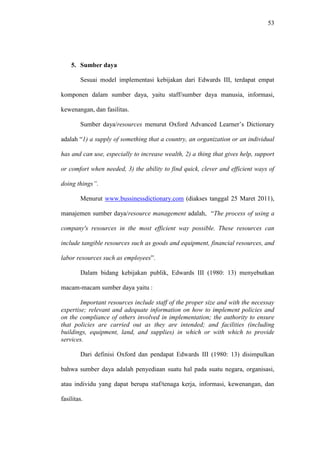 53
5. Sumber daya
Sesuai model implementasi kebijakan dari Edwards III, terdapat empat
komponen dalam sumber daya, yaitu staff/sumber daya manusia, informasi,
kewenangan, dan fasilitas.
Sumber daya/resources menurut Oxford Advanced Learner’s Dictionary
adalah “1) a supply of something that a country, an organization or an individual
has and can use, especially to increase wealth, 2) a thing that gives help, support
or comfort when needed, 3) the ability to find quick, clever and efficient ways of
doing things”.
Menurut www.bussinessdictionary.com (diakses tanggal 25 Maret 2011),
manajemen sumber daya/resource management adalah, “The process of using a
company's resources in the most efficient way possible. These resources can
include tangible resources such as goods and equipment, financial resources, and
labor resources such as employees”.
Dalam bidang kebijakan publik, Edwards III (1980: 13) menyebutkan
macam-macam sumber daya yaitu :
Important resources include staff of the proper size and with the necessay
expertise; relevant and adequate information on how to implement policies and
on the compliance of others involved in implementation; the authority to ensure
that policies are carried out as they are intended; and facilities (including
buildings, equipment, land, and supplies) in which or with which to provide
services.
Dari definisi Oxford dan pendapat Edwards III (1980: 13) disimpulkan
bahwa sumber daya adalah penyediaan suatu hal pada suatu negara, organisasi,
atau individu yang dapat berupa staf/tenaga kerja, informasi, kewenangan, dan
fasilitas.
 