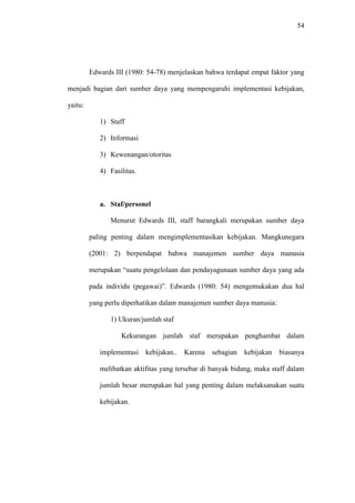 54
Edwards III (1980: 54-78) menjelaskan bahwa terdapat empat faktor yang
menjadi bagian dari sumber daya yang mempengaruhi implementasi kebijakan,
yaitu:
1) Staff
2) Informasi
3) Kewenangan/otoritas
4) Fasilitas.
a. Staf/personel
Menurut Edwards III, staff barangkali merupakan sumber daya
paling penting dalam mengimplementasikan kebijakan. Mangkunegara
(2001: 2) berpendapat bahwa manajemen sumber daya manusia
merupakan “suatu pengelolaan dan pendayagunaan sumber daya yang ada
pada individu (pegawai)”. Edwards (1980: 54) mengemukakan dua hal
yang perlu diperhatikan dalam manajemen sumber daya manusia:
1) Ukuran/jumlah staf
Kekurangan jumlah staf merupakan penghambat dalam
implementasi kebijakan.. Karena sebagian kebijakan biasanya
melibatkan aktifitas yang tersebar di banyak bidang, maka staff dalam
jumlah besar merupakan hal yang penting dalam melaksanakan suatu
kebijakan.
 
