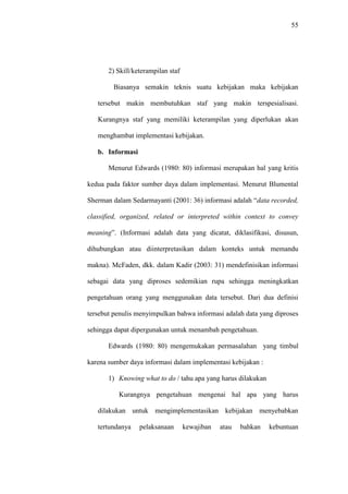 55
2) Skill/keterampilan staf
Biasanya semakin teknis suatu kebijakan maka kebijakan
tersebut makin membutuhkan staf yang makin terspesialisasi.
Kurangnya staf yang memiliki keterampilan yang diperlukan akan
menghambat implementasi kebijakan.
b. Informasi
Menurut Edwards (1980: 80) informasi merupakan hal yang kritis
kedua pada faktor sumber daya dalam implementasi. Menurut Blumental
Sherman dalam Sedarmayanti (2001: 36) informasi adalah “data recorded,
classified, organized, related or interpreted within context to convey
meaning”. (Informasi adalah data yang dicatat, diklasifikasi, disusun,
dihubungkan atau diinterpretasikan dalam konteks untuk memandu
makna). McFaden, dkk. dalam Kadir (2003: 31) mendefinisikan informasi
sebagai data yang diproses sedemikian rupa sehingga meningkatkan
pengetahuan orang yang menggunakan data tersebut. Dari dua definisi
tersebut penulis menyimpulkan bahwa informasi adalah data yang diproses
sehingga dapat dipergunakan untuk menambah pengetahuan.
Edwards (1980: 80) mengemukakan permasalahan yang timbul
karena sumber daya informasi dalam implementasi kebijakan :
1) Knowing what to do / tahu apa yang harus dilakukan
Kurangnya pengetahuan mengenai hal apa yang harus
dilakukan untuk mengimplementasikan kebijakan menyebabkan
tertundanya pelaksanaan kewajiban atau bahkan kebuntuan
 