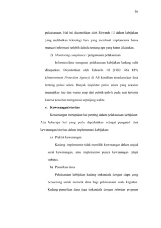 56
pelaksanaan. Hal ini dicontohkan oleh Edwards III dalam kebijakan
yang melibatkan teknologi baru yang membuat implementor harus
mencari informasi terlebih dahulu tentang apa yang harus dilakukan.
2) Monitoring compliance / pengawasan pelaksanaan
Informasi/data mengenai pelaksanaan kebijakan kadang sulit
didapatkan. Dicontohkan oleh Edwards III (1980: 66) EPA
(Environment Protection Agency) di AS kesulitan mendapatkan data
tentang polusi udara. Banyak inspektur polusi udara yang sekadar
memeriksa bau dan warna asap dari pabrik-pabrik pada saat tertentu
karena kesulitan mengawasi sepanjang waktu.
c. Kewenangan/otoritas
Kewenangan merupakan hal penting dalam pelaksanaan kebijakan.
Ada beberapa hal yang perlu diperhatikan sebagai pengaruh dari
kewenangan/otoritas dalam implementasi kebijakan:
a) Praktik kewenangan
Kadang implementor tidak memiliki kewenangan dalam wujud
surat kewenangan, atau implementor punya kewenangan tetapi
terbatas.
b) Penarikan dana
Pelaksanaan kebijakan kadang terkendala dengan siapa yang
berwenang untuk menarik dana bagi pelaksanaan suatu kegiatan.
Kadang penarikan dana juga terkendala dengan prioritas program
 