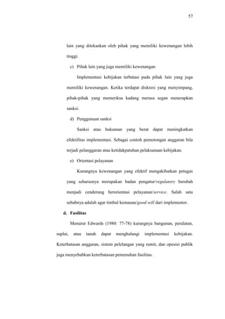 57
lain yang ditekankan oleh pihak yang memiliki kewenangan lebih
tinggi.
c) Pihak lain yang juga memiliki kewenangan
Implementasi kebijakan terbatasi pada pihak lain yang juga
memiliki kewenangan. Ketika terdapat diskresi yang menyimpang,
pihak-pihak yang memeriksa kadang merasa segan menerapkan
sanksi.
d) Penggunaan sanksi
Sanksi atau hukuman yang berat dapat meningkatkan
efektifitas implementasi. Sebagai contoh pemotongan anggaran bila
terjadi pelanggaran atau ketidakpatuhan pelaksanaan kebijakan.
e) Orientasi pelayanan
Kurangnya kewenangan yang efektif mengakibatkan petugas
yang seharusnya merupakan badan pengatur/regulatory berubah
menjadi cenderung berorientasi pelayanan/service. Salah satu
sebabnya adalah agar timbul kemauan/good will dari implementor.
d. Fasilitas
Menurut Edwards (1980: 77-78) kurangnya bangunan, peralatan,
suplai, atau tanah dapat menghalangi implementasi kebijakan.
Keterbatasan anggaran, sistem pelelangan yang rumit, dan oposisi publik
juga menyebabkan keterbatasan pemenuhan fasilitas.
 