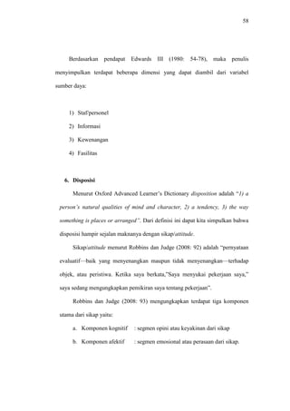 58
Berdasarkan pendapat Edwards III (1980: 54-78), maka penulis
menyimpulkan terdapat beberapa dimensi yang dapat diambil dari variabel
sumber daya:
1) Staf/personel
2) Informasi
3) Kewenangan
4) Fasilitas
6. Disposisi
Menurut Oxford Advanced Learner’s Dictionary disposition adalah “1) a
person’s natural qualities of mind and character, 2) a tendency, 3) the way
something is places or arranged”. Dari definisi ini dapat kita simpulkan bahwa
disposisi hampir sejalan maknanya dengan sikap/attitude.
Sikap/attitude menurut Robbins dan Judge (2008: 92) adalah “pernyataan
evaluatif—baik yang menyenangkan maupun tidak menyenangkan—terhadap
objek, atau peristiwa. Ketika saya berkata,”Saya menyukai pekerjaan saya,”
saya sedang mengungkapkan pemikiran saya tentang pekerjaan”.
Robbins dan Judge (2008: 93) mengungkapkan terdapat tiga komponen
utama dari sikap yaitu:
a. Komponen kognitif : segmen opini atau keyakinan dari sikap
b. Komponen afektif : segmen emosional atau perasaan dari sikap.
 