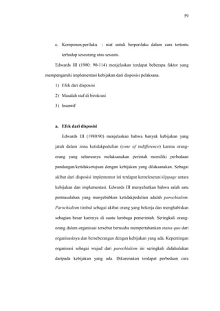 59
c. Komponen perilaku : niat untuk berperilaku dalam cara tertentu
terhadap seseorang atau sesuatu.
Edwards III (1980: 90-114) menjelaskan terdapat beberapa faktor yang
mempengaruhi implementasi kebijakan dari disposisi pelaksana.
1) Efek dari disposisi
2) Masalah staf di birokrasi
3) Insentif
a. Efek dari disposisi
Edwards III (1980:90) menjelaskan bahwa banyak kebijakan yang
jatuh dalam zona ketidakpedulian (zone of indifference) karena orang-
orang yang seharusnya melaksanakan perintah memiliki perbedaan
pandangan/ketidaksetujuan dengan kebijakan yang dilaksanakan. Sebagai
akibat dari disposisi implementor ini terdapat kemelesetan/slippage antara
kebijakan dan implementasi. Edwards III menyebutkan bahwa salah satu
permasalahan yang menyebabkan ketidakpedulian adalah parochialism.
Parochialism timbul sebagai akibat orang yang bekerja dan menghabiskan
sebagian besar karirnya di suatu lembaga pemerintah. Seringkali orang-
orang dalam organisasi tersebut berusaha mempertahankan status quo dari
organisasinya dan berseberangan dengan kebijakan yang ada. Kepentingan
organisasi sebagai wujud dari parochialism ini seringkali didahulukan
daripada kebijakan yang ada. Dikarenakan terdapat perbedaan cara
 