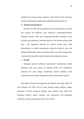 60
pandang dari masing-masing organisasi, maka disposisi dari organisasi
tersebut mempengaruhi implementasi kebijakan pada organisasi itu.
b. Masalah staf di birokrasi
Edwards III (1980: 98) menunjukkan bahwa permasalahan lain timbul
bila ternyata staf pelaksana yang seharusnya mengimplementasikan
kebijakan ternyata tidak mau mengimplementasikan kebijakan sesuai
perintah yang sebenarnya. Ditambah lagi posisi staf tersebut ternyata tidak
bisa / sulit digantikan. Edwards III memberi contoh kasus untuk
permasalahan ini adalah permasalahan pergantian personel yang sulit
dilakukan dikarenakan adanya perjanjian politik, atau sistem kepegawaian
di pemerintah yang lebih mudah mempromosikan daripada memecat.
c. Insentif
Mengganti personel pelaksana implementasi (implementor) adalah
pekerjaan yang sulit, karena itu Edwards (1980: 107) memberikan
alternatif lain yaitu dengan memberikan insentif tambahan untuk
memberikan motivasi bagi implementor dalam melaksanakan tugasnya.
Dari definisi Oxford, dan kategorisasi dari Robbins dan Judge (2008: 93)
serta Edwards III (1980: 90-114) maka disposisi dapat diartikan sebagai
pernyataan evaluatif seseorang terhadap suatu keadaan yang terdiri dari
komponen kognitif, afektif, tindakan, serta terpengaruh oleh pandangan
kelompok, kesulitan pergantian personel, serta insentif.
 