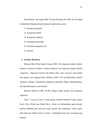 61
Dari Robbins dan Judge (2008: 93) dan Edwards III (1980: 90-114) dapat
disimpulkan beberapa dimensi disposisi implementor, yaitu:
1) Komponen kognitif
2) Komponen afektif
3) Komponen tindakan
4) Pandangan kelompok
5) Kesulitan pergantian staf
6) Insentif
7. Struktur Birokrasi
Menurut Max Weber dalam Usman (2008: 141) organisasi adalah struktur
birokrasi. Karena itu definisi ‘struktur birokrasi’ erat kaitannya dengan definisi
‘organisasi’. Organisasi berasal dari bahasa latin yaitu organum yang berarti
alat, bagian, atau anggota badan. Robbins (2008: 214) mendefinisikan struktur
organisasi sebagai “menentukan bagaimana pekerjaan dibagi, dikelompokkan,
dan dikoordinasikan secara formal”.
Menurut Robbins (1990: 29-40) terdapat empat macam teori mengenai
organisasi.
Tipe 1: Classical school / aliran klasik, meliputi Frederick Taylor, Henry
Fayol, Max Weber, dan Ralph Davis. Aliran ini berlandaskan pada prinsip-
prinsip sederhana dan universal yang rasional dan mekanistik. Fokus utama
pada aliran ini adalah division of labor / pembagian kerja dan wewenang yang
terpusat.
 