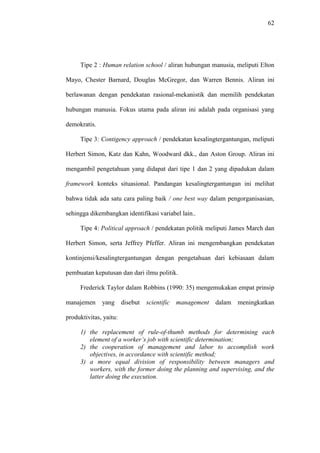 62
Tipe 2 : Human relation school / aliran hubungan manusia, meliputi Elton
Mayo, Chester Barnard, Douglas McGregor, dan Warren Bennis. Aliran ini
berlawanan dengan pendekatan rasional-mekanistik dan memilih pendekatan
hubungan manusia. Fokus utama pada aliran ini adalah pada organisasi yang
demokratis.
Tipe 3: Contigency approach / pendekatan kesalingtergantungan, meliputi
Herbert Simon, Katz dan Kahn, Woodward dkk., dan Aston Group. Aliran ini
mengambil pengetahuan yang didapat dari tipe 1 dan 2 yang dipadukan dalam
framework konteks situasional. Pandangan kesalingtergantungan ini melihat
bahwa tidak ada satu cara paling baik / one best way dalam pengorganisasian,
sehingga dikembangkan identifikasi variabel lain..
Tipe 4: Political approach / pendekatan politik meliputi James March dan
Herbert Simon, serta Jeffrey Pfeffer. Aliran ini mengembangkan pendekatan
kontinjensi/kesalingtergantungan dengan pengetahuan dari kebiasaan dalam
pembuatan keputusan dan dari ilmu politik.
Frederick Taylor dalam Robbins (1990: 35) mengemukakan empat prinsip
manajemen yang disebut scientific management dalam meningkatkan
produktivitas, yaitu:
1) the replacement of rule-of-thumb methods for determining each
element of a worker’s job with scientific determination;
2) the cooperation of management and labor to accomplish work
objectives, in accordance with scientific method;
3) a more equal division of responsibility between managers and
workers, with the former doing the planning and supervising, and the
latter doing the execution.
 