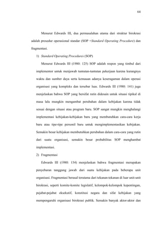 64
Menurut Edwards III, dua permasalahan utama dari struktur birokrasi
adalah prosedur operasional standar (SOP =Standard Operating Procedure) dan
fragmentasi.
1) Standard Operating Procedures (SOP)
Menurut Edwards III (1980: 125) SOP adalah respon yang timbul dari
implementor untuk menjawab tuntutan-tuntutan pekerjaan karena kurangnya
waktu dan sumber daya serta kemauan adanya keseragaman dalam operasi
organisasi yang kompleks dan tersebar luas. Edwards III (1980: 141) juga
menjelaskan bahwa SOP yang bersifat rutin didesain untuk situasi tipikal di
masa lalu mungkin mengambat perubahan dalam kebijakan karena tidak
sesuai dengan situasi atau program baru. SOP sangat mungkin menghalangi
implementasi kebijakan-kebijakan baru yang membutuhkan cara-cara kerja
baru atau tipe-tipe personil baru untuk mengimplementasikan kebijakan.
Semakin besar kebijakan membutuhkan perubahan dalam cara-cara yang rutin
dari suatu organisasi, semakin besar probabilitas SOP menghambat
implementasi.
2) Fragmentasi
Edwards III (1980: 134) menjelaskan bahwa fragmentasi merupakan
penyebaran tanggung jawab dari suatu kebijakan pada beberapa unit
organisasi. Fragmentasi berasal terutama dari tekanan-tekanan di luar unit-unit
birokrasi, seperti komite-komite legislatif, kelompok-kelompok kepentingan,
pejabat-pejabat eksekutif, konstitusi negara dan sifat kebijakan yang
mempengaruhi organisasi birokrasi publik. Semakin banyak aktor-aktor dan
 