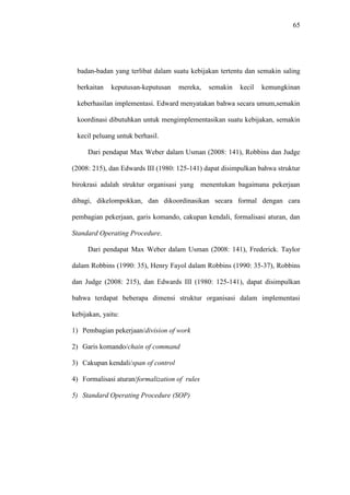 65
badan-badan yang terlibat dalam suatu kebijakan tertentu dan semakin saling
berkaitan keputusan-keputusan mereka, semakin kecil kemungkinan
keberhasilan implementasi. Edward menyatakan bahwa secara umum,semakin
koordinasi dibutuhkan untuk mengimplementasikan suatu kebijakan, semakin
kecil peluang untuk berhasil.
Dari pendapat Max Weber dalam Usman (2008: 141), Robbins dan Judge
(2008: 215), dan Edwards III (1980: 125-141) dapat disimpulkan bahwa struktur
birokrasi adalah struktur organisasi yang menentukan bagaimana pekerjaan
dibagi, dikelompokkan, dan dikoordinasikan secara formal dengan cara
pembagian pekerjaan, garis komando, cakupan kendali, formalisasi aturan, dan
Standard Operating Procedure.
Dari pendapat Max Weber dalam Usman (2008: 141), Frederick. Taylor
dalam Robbins (1990: 35), Henry Fayol dalam Robbins (1990: 35-37), Robbins
dan Judge (2008: 215), dan Edwards III (1980: 125-141), dapat disimpulkan
bahwa terdapat beberapa dimensi struktur organisasi dalam implementasi
kebijakan, yaitu:
1) Pembagian pekerjaan/division of work
2) Garis komando/chain of command
3) Cakupan kendali/span of control
4) Formalisasi aturan/formalization of rules
5) Standard Operating Procedure (SOP)
 