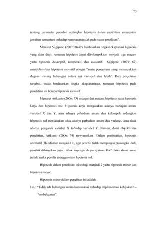 70
tentang parameter populasi sedangkan hipotesis dalam penelitian merupakan
jawaban sementara terhadap rumusan masalah pada suatu penelitian”.
Menurut Sugiyono (2007: 86-89), berdasarkan tingkat eksplanasi hipotesis
yang akan diuji, rumusan hipotesis dapat dikelompokkan menjadi tiga macam
yaitu hipotesis deskriptif, komparatif, dan asosiatif. Sugiyono (2007: 89)
mendefinisikan hipotesis asosiatif sebagai “suatu pernyataan yang menunjukkan
dugaan tentang hubungan antara dua variabel atau lebih”. Dari penjelasan
tersebut, maka berdasarkan tingkat eksplanasinya, rumusan hipotesis pada
penelitian ini berupa hipotesis asosiatif.
Menurut Arikunto (2006: 73) terdapat dua macam hipotesis yaitu hipotesis
kerja dan hipotesis nol. Hipotesis kerja menyatakan adanya hubugan antara
variabel X dan Y, atau adanya perbedaan antara dua kelompok sedangkan
hipotesis nol menyatakan tidak adanya perbedaan antara dua variabel, atau tidak
adanya pengaruh variabel X terhadap variabel Y. Namun, demi obyektivitas
penelitian, Arikunto (2006: 74) menyarankan “Dalam pembuktian, hipotesis
alternatif (Ha) diubah menjadi Ho, agar peneliti tidak mempunyai prasangka. Jadi,
peneliti diharapkan jujur, tidak terpengaruh pernyataan Ha.” Atas dasar saran
inilah, maka penulis menggunakan hipotesis nol.
Hipotesis dalam penelitian ini terbagi menjadi 2 yaitu hipotesis minor dan
hipotesis mayor.
Hipotesis minor dalam penelitian ini adalah:
Ho1: “Tidak ada hubungan antara komunikasi terhadap implementasi kebijakan E-
Pembelajaran”.
 