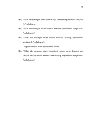 71
Ho2: “Tidak ada hubungan antara sumber daya terhadap implementasi kebijakan
E-Pembelajaran
Ho3: “Tidak ada hubungan antara disposisi terhadap implementasi kebijakan E-
Pembelajaran”.
Ho4: “Tidak ada hubungan antara struktur birokrasi terhadap implementasi
kebijakan E-Pembelajaran”.
Hipotesis mayor dalam penelitian ini adalah:
Ho5: “Tidak ada hubungan antara komunikasi, sumber daya, disposisi, dan
struktur birokrasi secara bersama-sama terhadap implementasi kebijakan E-
Pembelajaran”.
 